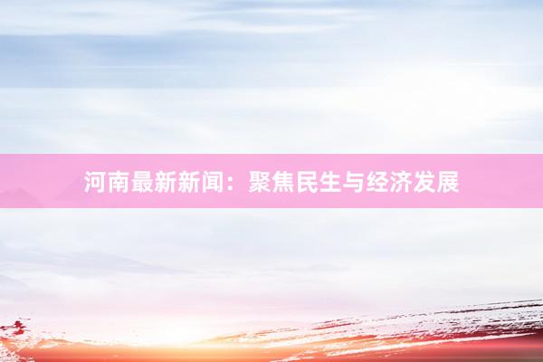 河南最新新闻：聚焦民生与经济发展