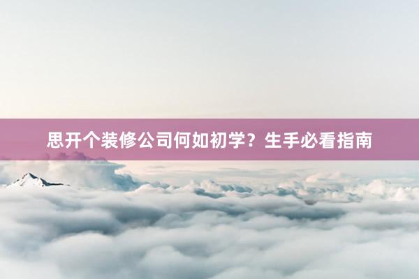思开个装修公司何如初学？生手必看指南
