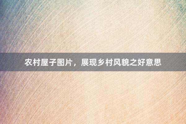 农村屋子图片，展现乡村风貌之好意思
