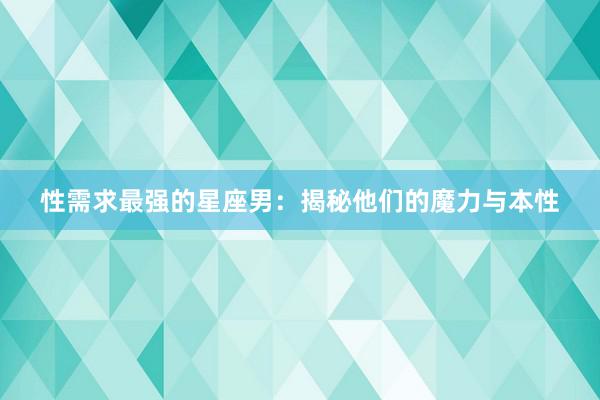 性需求最强的星座男：揭秘他们的魔力与本性