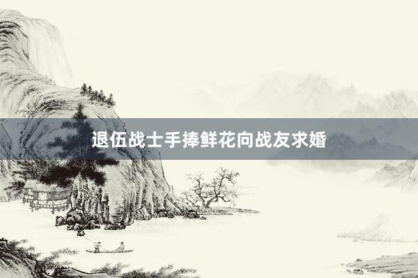 退伍战士手捧鲜花向战友求婚