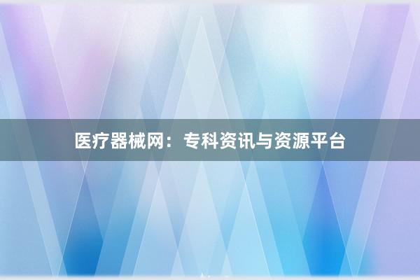 医疗器械网：专科资讯与资源平台